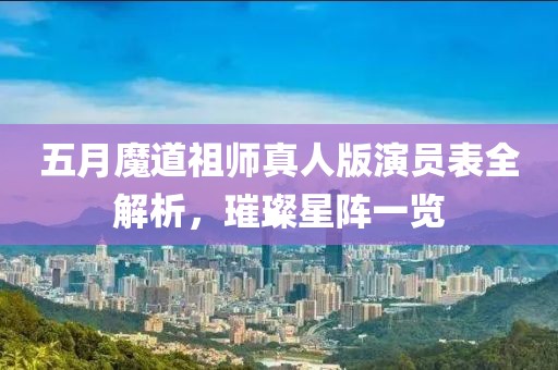 五月魔道祖師真人版演員表全解析，璀璨星陣一覽
