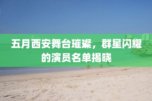 五月西安舞臺(tái)璀璨，群星閃耀的演員名單揭曉