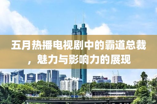 五月熱播電視劇中的霸道總裁，魅力與影響力的展現(xiàn)