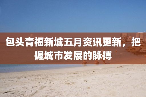 包頭青福新城五月資訊更新，把握城市發(fā)展的脈搏