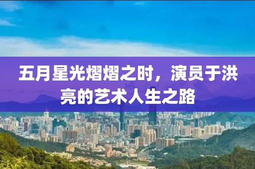 五月星光熠熠之時，演員于洪亮的藝術人生之路