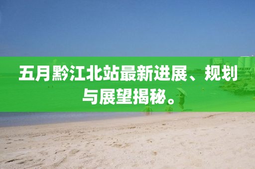 五月黔江北站最新進(jìn)展、規(guī)劃與展望揭秘。