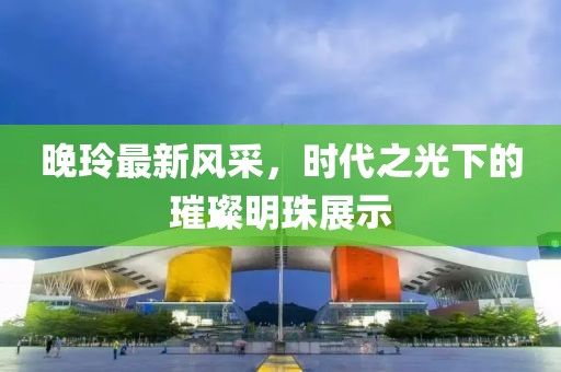 晚玲最新風(fēng)采，時(shí)代之光下的璀璨明珠展示