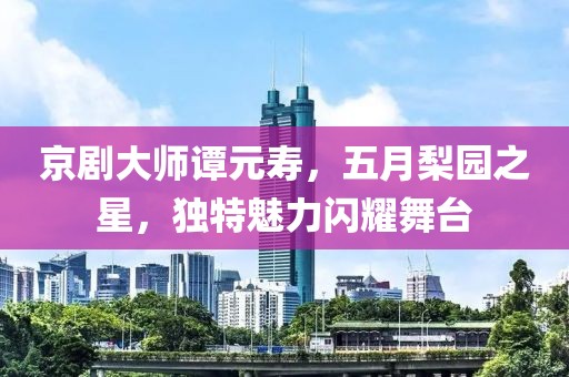 京劇大師譚元壽，五月梨園之星，獨特魅力閃耀舞臺