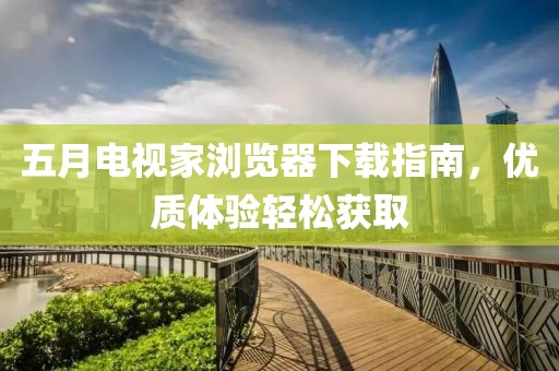 五月電視家瀏覽器下載指南，優(yōu)質(zhì)體驗輕松獲取