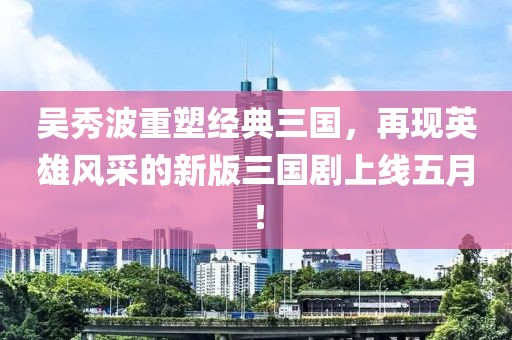 吳秀波重塑經(jīng)典三國，再現(xiàn)英雄風(fēng)采的新版三國劇上線五月！