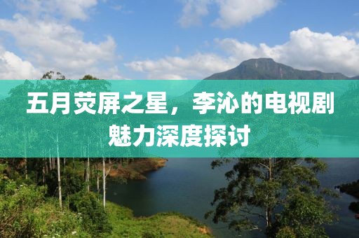 五月熒屏之星，李沁的電視劇魅力深度探討
