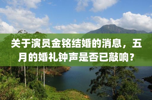 關于演員金銘結婚的消息，五月的婚禮鐘聲是否已敲響？