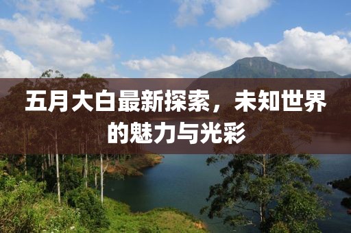 五月大白最新探索，未知世界的魅力與光彩