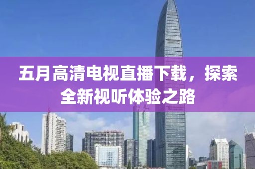 五月高清電視直播下載，探索全新視聽體驗之路