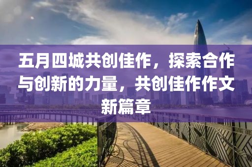 五月四城共創(chuàng)佳作，探索合作與創(chuàng)新的力量，共創(chuàng)佳作作文新篇章