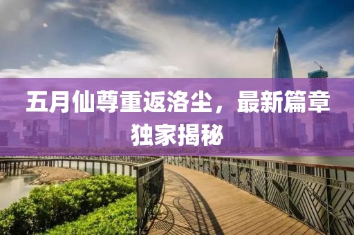 五月仙尊重返洛塵，最新篇章獨家揭秘