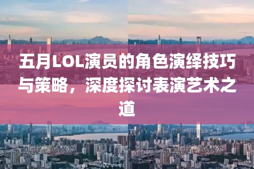 五月LOL演員的角色演繹技巧與策略，深度探討表演藝術(shù)之道
