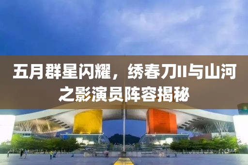 五月群星閃耀，繡春刀II與山河之影演員陣容揭秘