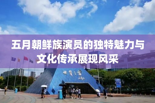 五月朝鮮族演員的獨(dú)特魅力與文化傳承展現(xiàn)風(fēng)采