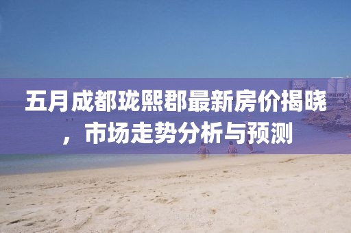 五月成都瓏熙郡最新房價揭曉，市場走勢分析與預(yù)測