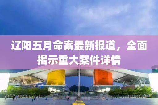 遼陽五月命案最新報(bào)道，全面揭示重大案件詳情