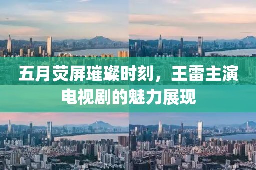 五月熒屏璀璨時刻，王雷主演電視劇的魅力展現