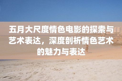 五月大尺度情色電影的探索與藝術(shù)表達(dá)，深度剖析情色藝術(shù)的魅力與表達(dá)