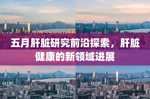 五月肝臟研究前沿探索，肝臟健康的新領(lǐng)域進(jìn)展