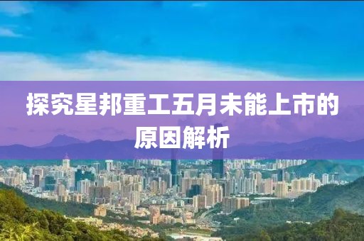 探究星邦重工五月未能上市的原因解析