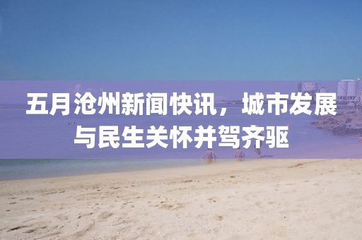 五月滄州新聞快訊，城市發(fā)展與民生關(guān)懷并駕齊驅(qū)