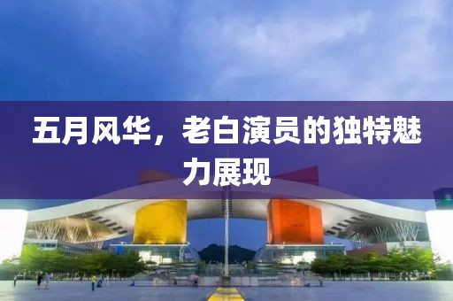 五月風(fēng)華，老白演員的獨特魅力展現(xiàn)