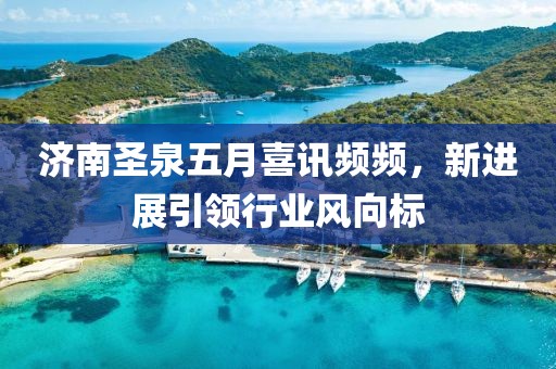 濟(jì)南圣泉五月喜訊頻頻，新進(jìn)展引領(lǐng)行業(yè)風(fēng)向標(biāo)