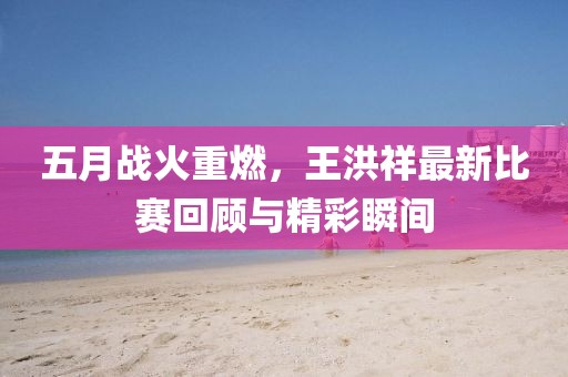 五月戰(zhàn)火重燃，王洪祥最新比賽回顧與精彩瞬間