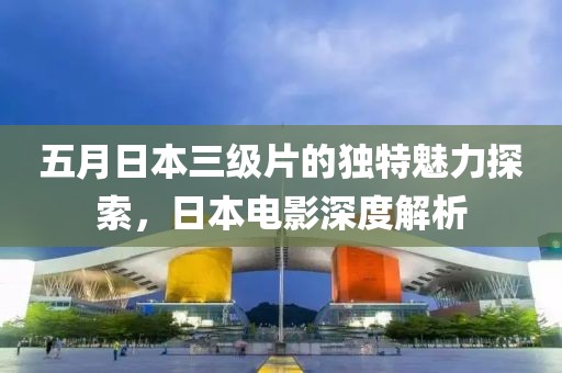 五月日本三級(jí)片的獨(dú)特魅力探索，日本電影深度解析