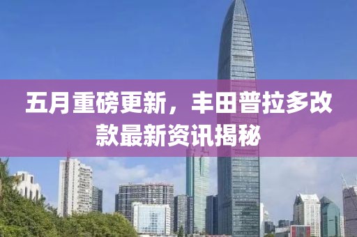 五月重磅更新，豐田普拉多改款最新資訊揭秘