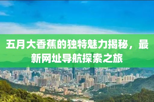 五月大香蕉的獨特魅力揭秘，最新網(wǎng)址導航探索之旅