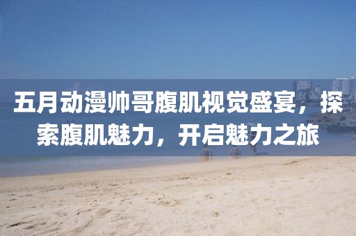五月動(dòng)漫帥哥腹肌視覺盛宴，探索腹肌魅力，開啟魅力之旅