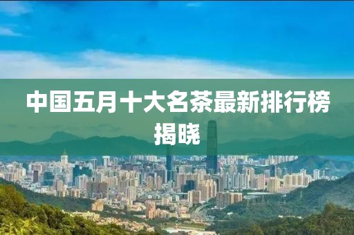 中國(guó)五月十大名茶最新排行榜揭曉