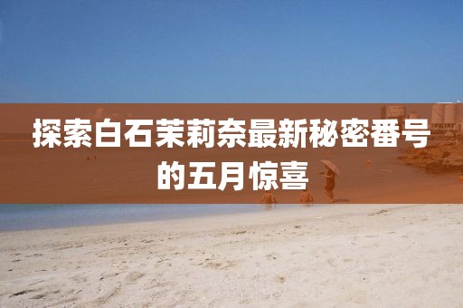 探索白石茉莉奈最新秘密番號(hào)的五月驚喜