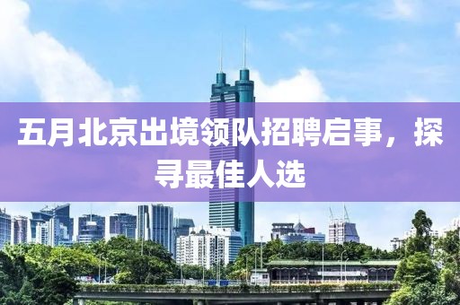 五月北京出境領(lǐng)隊(duì)招聘啟事，探尋最佳人選