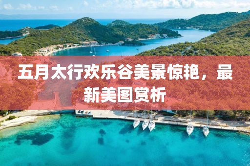 五月太行歡樂(lè)谷美景驚艷，最新美圖賞析