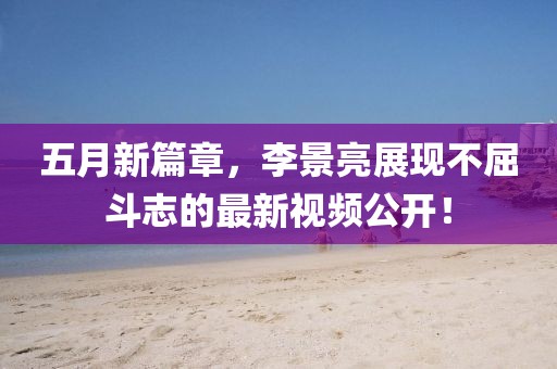 五月新篇章，李景亮展現(xiàn)不屈斗志的最新視頻公開！