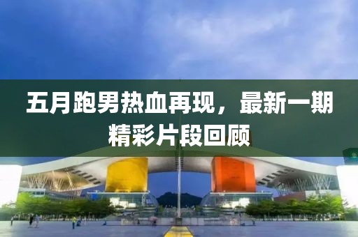 五月跑男熱血再現(xiàn)，最新一期精彩片段回顧