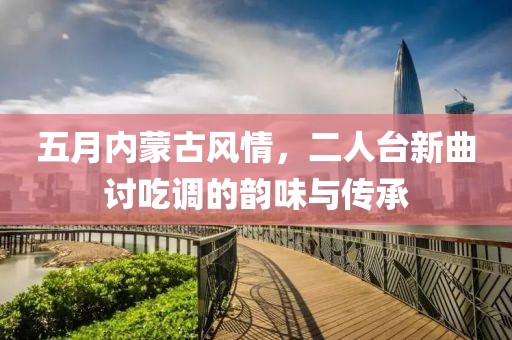 五月內(nèi)蒙古風(fēng)情，二人臺新曲討吃調(diào)的韻味與傳承