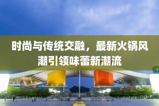 時尚與傳統(tǒng)交融，最新火鍋風潮引領味蕾新潮流