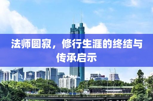 法師圓寂，修行生涯的終結(jié)與傳承啟示