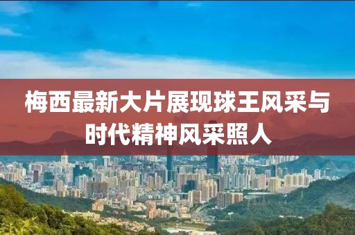 梅西最新大片展現(xiàn)球王風(fēng)采與時(shí)代精神風(fēng)采照人