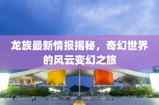 龍族最新情報(bào)揭秘，奇幻世界的風(fēng)云變幻之旅