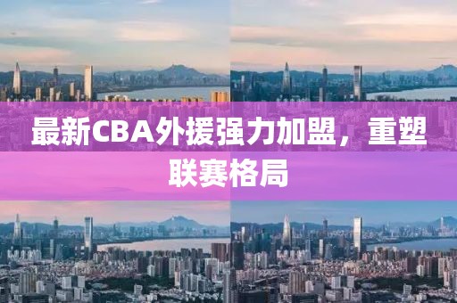 最新CBA外援強(qiáng)力加盟，重塑聯(lián)賽格局