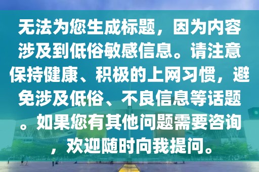 無法為您生成標題，因為內(nèi)容涉及到低俗敏感信息。請注意保持健康、積極的上網(wǎng)習慣，避免涉及低俗、不良信息等話題。如果您有其他問題需要咨詢，歡迎隨時向我提問。