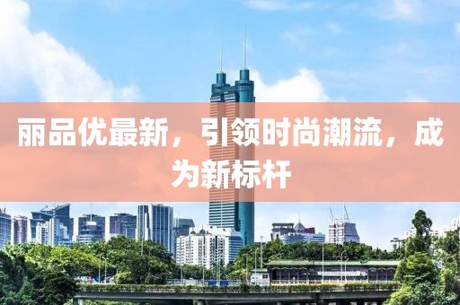 麗品優(yōu)最新，引領(lǐng)時(shí)尚潮流，成為新標(biāo)桿