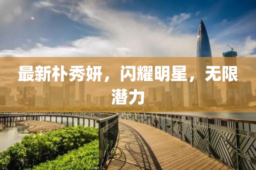最新樸秀妍，閃耀明星，無限潛力