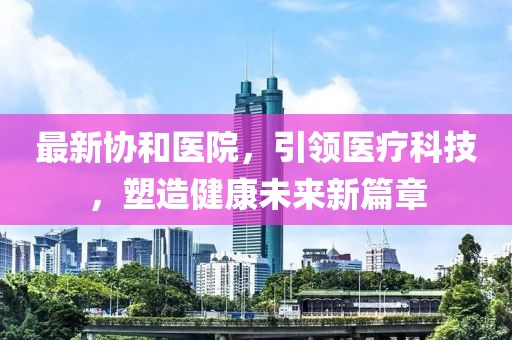 最新協(xié)和醫(yī)院，引領(lǐng)醫(yī)療科技，塑造健康未來新篇章