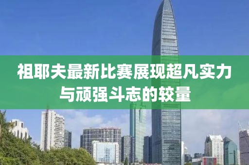 祖耶夫最新比賽展現(xiàn)超凡實力與頑強斗志的較量